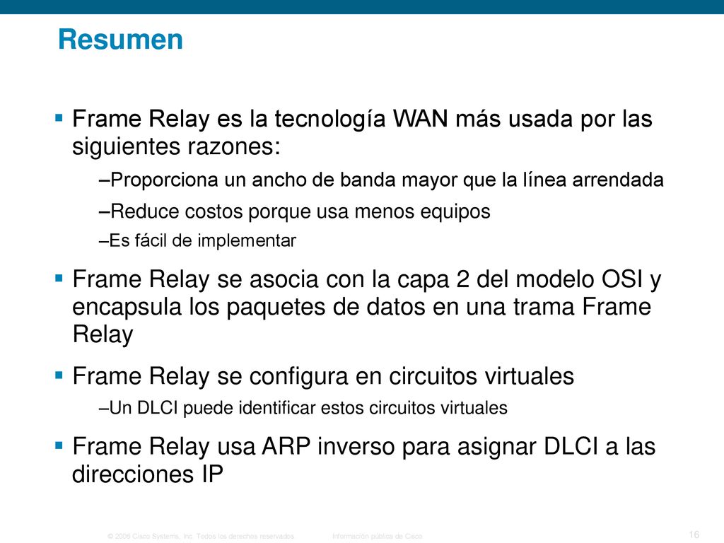 Resumen Frame Relay es la tecnología WAN más usada por las siguientes razones: Proporciona un ancho de banda mayor que la línea arrendada.