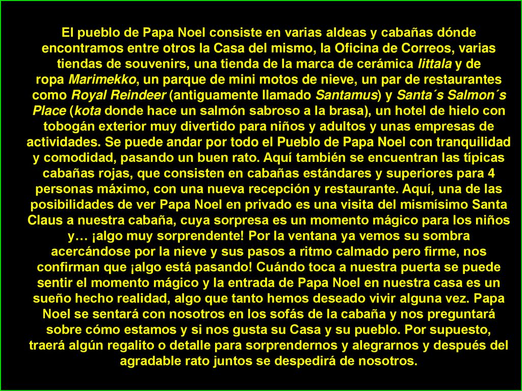El pueblo de Papa Noel consiste en varias aldeas y cabañas dónde encontramos entre otros la Casa del mismo, la Oficina de Correos, varias tiendas de souvenirs, una tienda de la marca de cerámica Iittala y de ropa Marimekko, un parque de mini motos de nieve, un par de restaurantes como Royal Reindeer (antiguamente llamado Santamus) y Santa´s Salmon´s Place (kota donde hace un salmón sabroso a la brasa), un hotel de hielo con tobogán exterior muy divertido para niños y adultos y unas empresas de actividades.