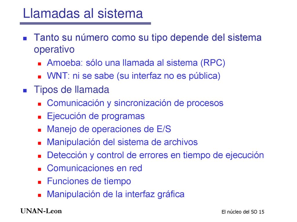 Llamadas al sistema Tanto su número como su tipo depende del sistema operativo. Amoeba: sólo una llamada al sistema (RPC)