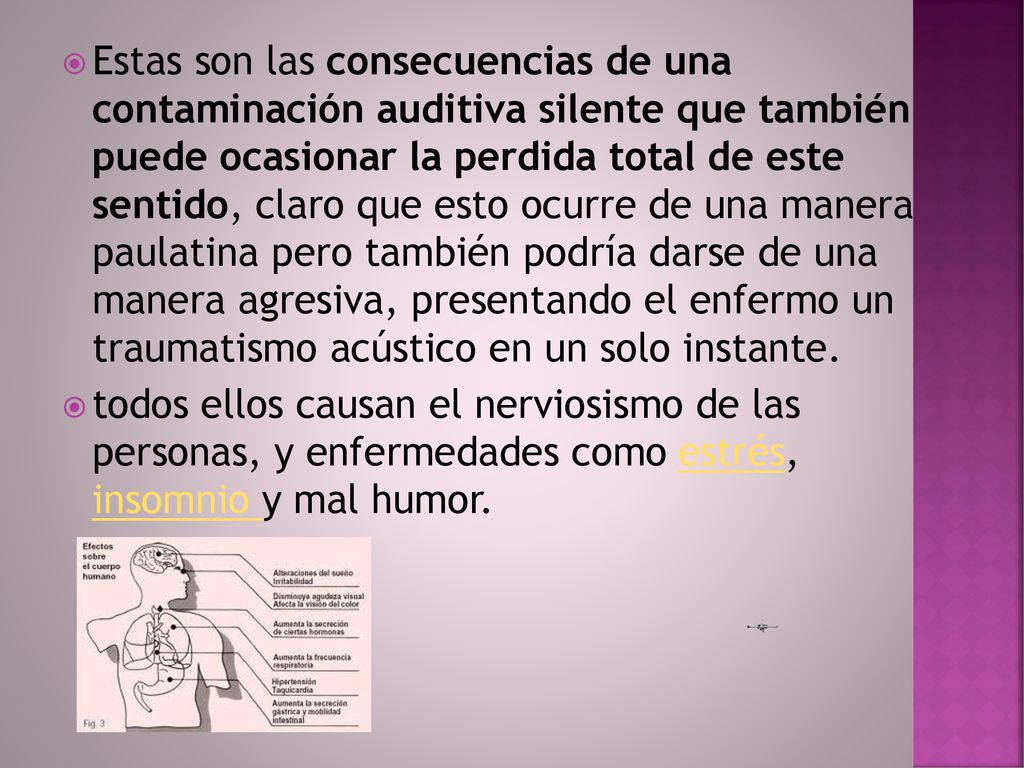 Estas son las consecuencias de una contaminación auditiva silente que también puede ocasionar la perdida total de este sentido, claro que esto ocurre de una manera paulatina pero también podría darse de una manera agresiva, presentando el enfermo un traumatismo acústico en un solo instante.