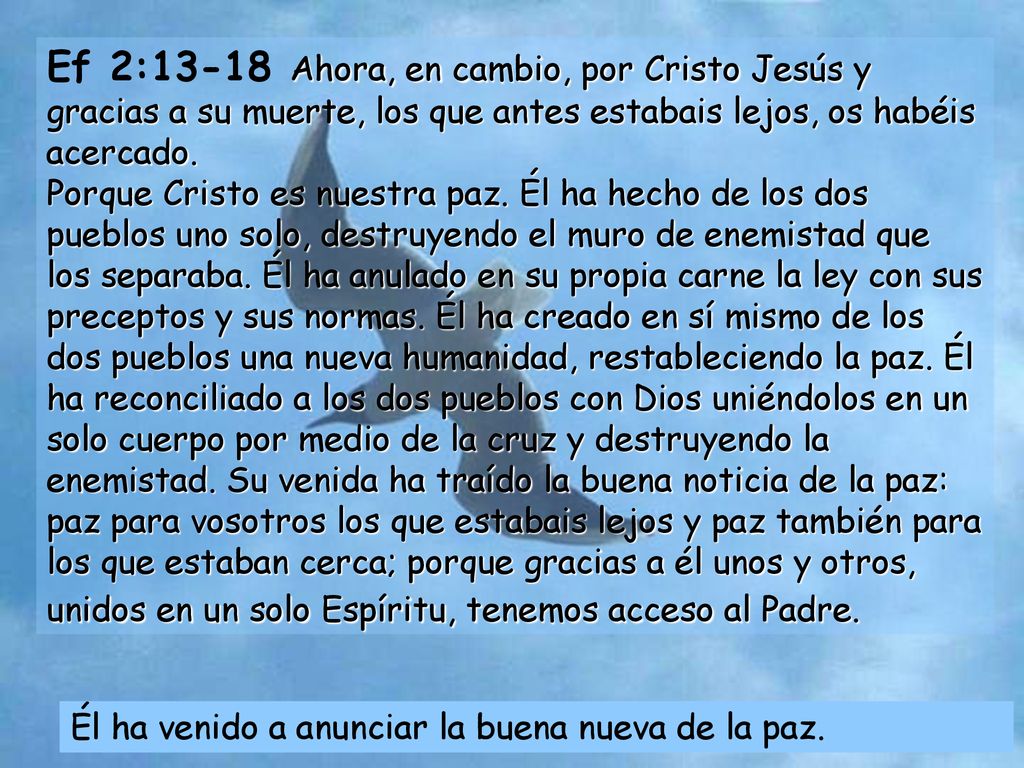 Ef 2:13-18 Ahora, en cambio, por Cristo Jesús y gracias a su muerte, los que antes estabais lejos, os habéis acercado. Porque Cristo es nuestra paz. Él ha hecho de los dos pueblos uno solo, destruyendo el muro de enemistad que los separaba. Él ha anulado en su propia carne la ley con sus preceptos y sus normas. Él ha creado en sí mismo de los dos pueblos una nueva humanidad, restableciendo la paz. Él ha reconciliado a los dos pueblos con Dios uniéndolos en un solo cuerpo por medio de la cruz y destruyendo la enemistad. Su venida ha traído la buena noticia de la paz: paz para vosotros los que estabais lejos y paz también para los que estaban cerca; porque gracias a él unos y otros, unidos en un solo Espíritu, tenemos acceso al Padre.