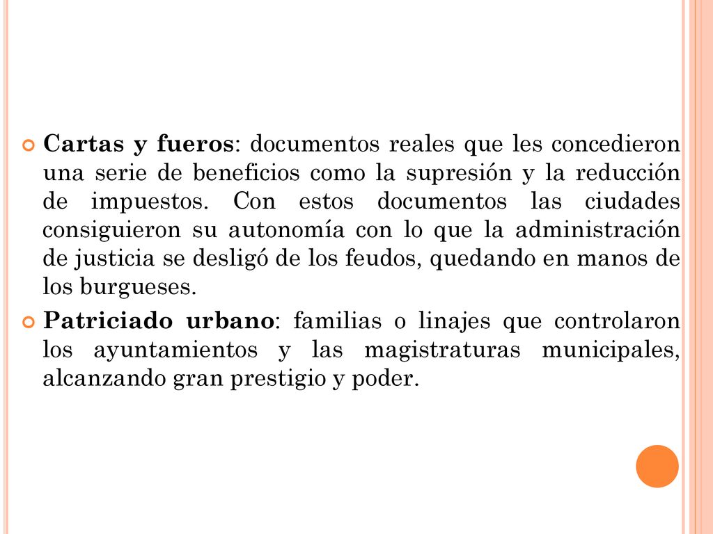 Cartas y fueros: documentos reales que les concedieron una serie de beneficios como la supresión y la reducción de impuestos. Con estos documentos las ciudades consiguieron su autonomía con lo que la administración de justicia se desligó de los feudos, quedando en manos de los burgueses.