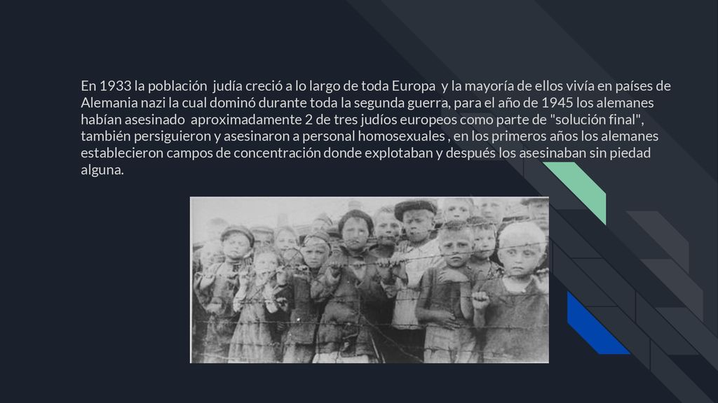 En 1933 la población judía creció a lo largo de toda Europa y la mayoría de ellos vivía en países de Alemania nazi la cual dominó durante toda la segunda guerra, para el año de 1945 los alemanes habían asesinado aproximadamente 2 de tres judíos europeos como parte de solución final , también persiguieron y asesinaron a personal homosexuales , en los primeros años los alemanes establecieron campos de concentración donde explotaban y después los asesinaban sin piedad alguna.