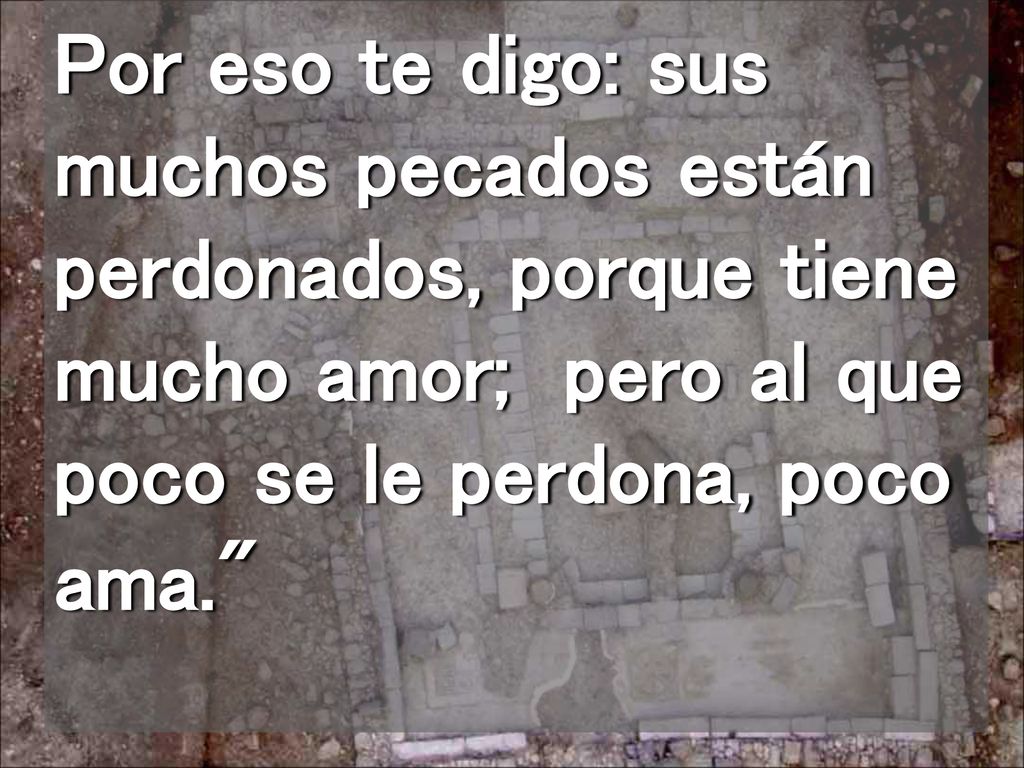 Por eso te digo: sus muchos pecados están perdonados, porque tiene mucho amor; pero al que poco se le perdona, poco ama.