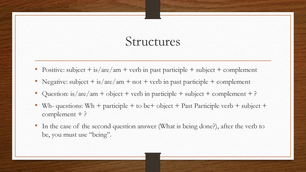 Structures Positive: subject + is/are/am + verb in past participle + subject + complement.