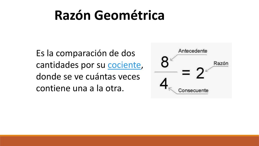 Razón Geométrica Es la comparación de dos cantidades por su cociente, donde se ve cuántas veces contiene una a la otra.