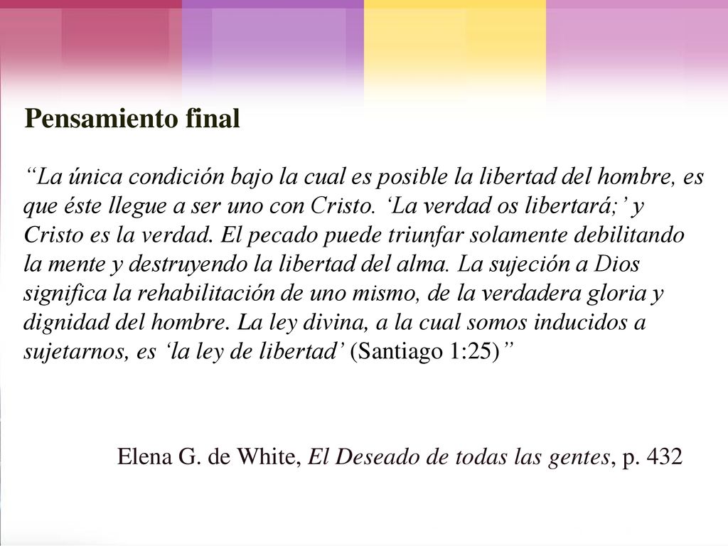 La única condición bajo la cual es posible la libertad del hombre, es que éste llegue a ser uno con Cristo. ‘La verdad os libertará;’ y Cristo es la verdad. El pecado puede triunfar solamente debilitando la mente y destruyendo la libertad del alma. La sujeción a Dios significa la rehabilitación de uno mismo, de la verdadera gloria y dignidad del hombre. La ley divina, a la cual somos inducidos a sujetarnos, es ‘la ley de libertad’ (Santiago 1:25)