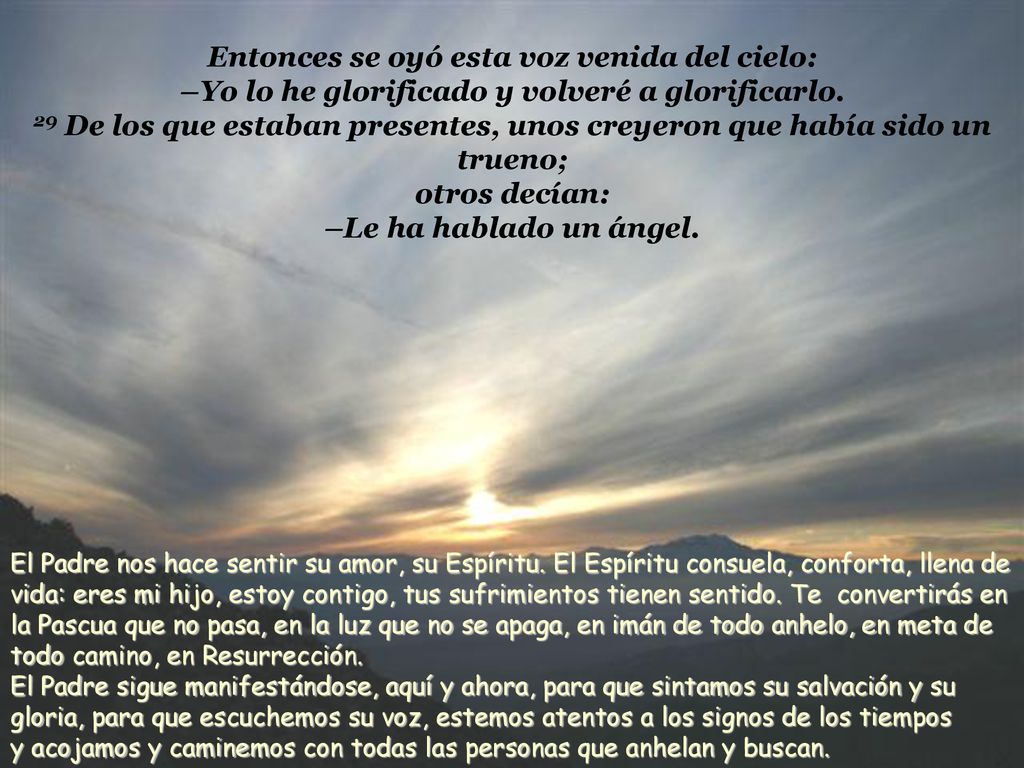 Entonces se oyó esta voz venida del cielo: –Yo lo he glorificado y volveré a glorificarlo. 29 De los que estaban presentes, unos creyeron que había sido un trueno; otros decían: –Le ha hablado un ángel.