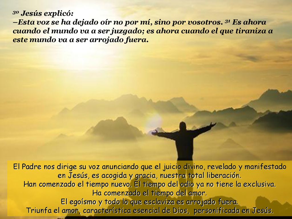 30 Jesús explicó: –Esta voz se ha dejado oír no por mí, sino por vosotros. 31 Es ahora cuando el mundo va a ser juzgado; es ahora cuando el que tiraniza a este mundo va a ser arrojado fuera.