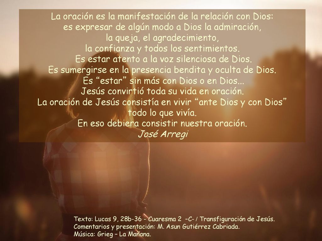 La oración es la manifestación de la relación con Dios: es expresar de algún modo a Dios la admiración, la queja, el agradecimiento, la confianza y todos los sentimientos. Es estar atento a la voz silenciosa de Dios. Es sumergirse en la presencia bendita y oculta de Dios. Es estar sin más con Dios o en Dios... Jesús convirtió toda su vida en oración. La oración de Jesús consistía en vivir ante Dios y con Dios todo lo que vivía. En eso debiera consistir nuestra oración.