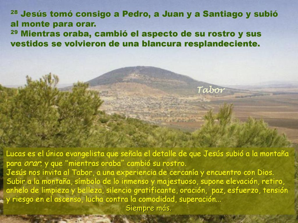 28 Jesús tomó consigo a Pedro, a Juan y a Santiago y subió al monte para orar. 29 Mientras oraba, cambió el aspecto de su rostro y sus vestidos se volvieron de una blancura resplandeciente.