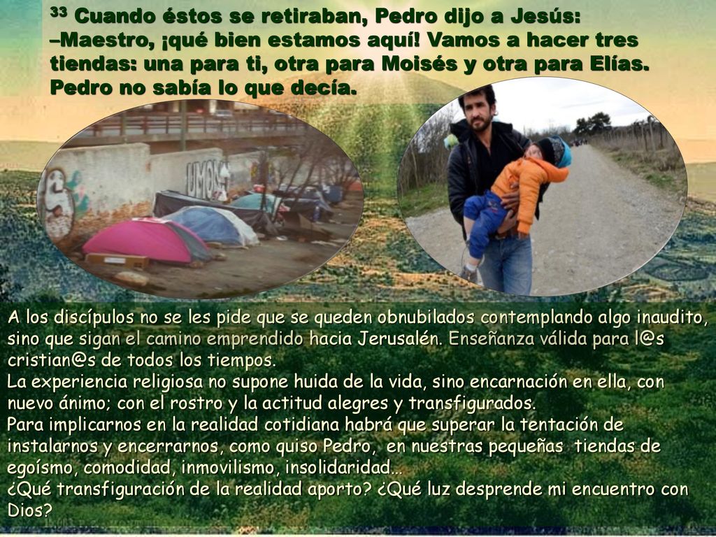 33 Cuando éstos se retiraban, Pedro dijo a Jesús: –Maestro, ¡qué bien estamos aquí! Vamos a hacer tres tiendas: una para ti, otra para Moisés y otra para Elías. Pedro no sabía lo que decía.