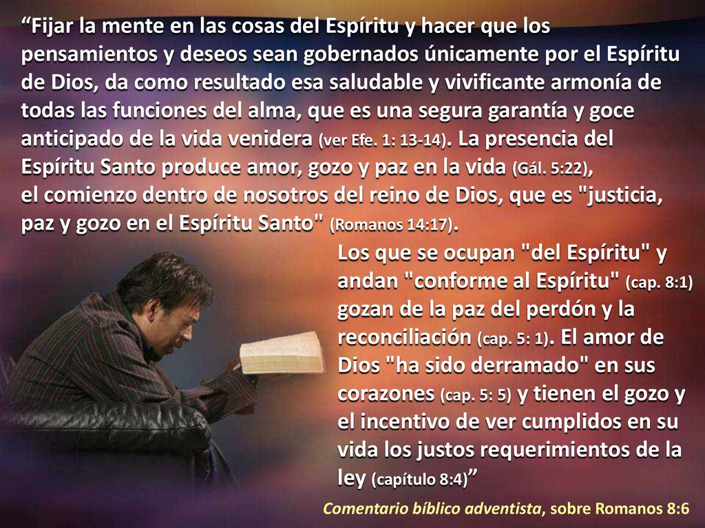 Fijar la mente en las cosas del Espíritu y hacer que los pensamientos y deseos sean gobernados únicamente por el Espíritu de Dios, da como resultado esa saludable y vivificante armonía de todas las funciones del alma, que es una segura garantía y goce anticipado de la vida venidera (ver Efe. 1: 13-14). La presencia del Espíritu Santo produce amor, gozo y paz en la vida (Gál. 5:22), el comienzo dentro de nosotros del reino de Dios, que es justicia, paz y gozo en el Espíritu Santo (Romanos 14:17).