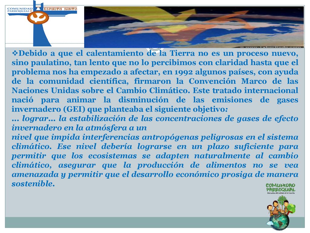 Debido a que el calentamiento de la Tierra no es un proceso nuevo, sino paulatino, tan lento que no lo percibimos con claridad hasta que el problema nos ha empezado a afectar, en 1992 algunos países, con ayuda de la comunidad científica, firmaron la Convención Marco de las Naciones Unidas sobre el Cambio Climático. Este tratado internacional nació para animar la disminución de las emisiones de gases invernadero (GEI) que planteaba el siguiente objetivo: