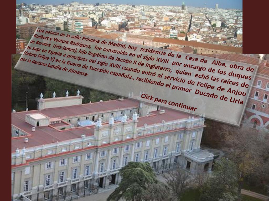 Este palacio de la calle Princesa de Madrid, hoy residencia de la Casa de Alba, obra de Guilbert y Ventura Rodríguez, fue construido en el siglo XVIII por encargo de los duques de Berwick (Fitz-James), hijo ilegitimo de Jacobo II de Inglaterra, quien echó las raíces de su saga en España a principios del siglo XVIII cuando entró al servicio de Felipe de Anjou (futuro Felipe V) en la Guerra de Sucesión española., recibiendo el primer Ducado de Liria por la decisiva batalla de Almansa-