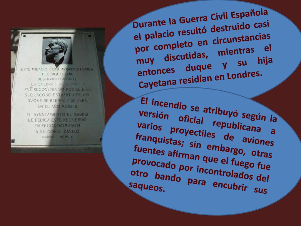 Durante la Guerra Civil Española el palacio resultó destruido casi por completo en circunstancias muy discutidas, mientras el entonces duque y su hija Cayetana residían en Londres.