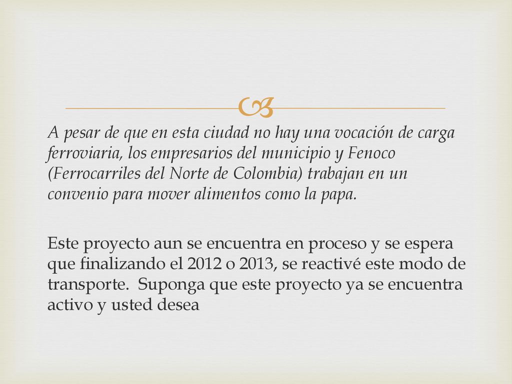 A pesar de que en esta ciudad no hay una vocación de carga ferroviaria, los empresarios del municipio y Fenoco (Ferrocarriles del Norte de Colombia) trabajan en un convenio para mover alimentos como la papa.