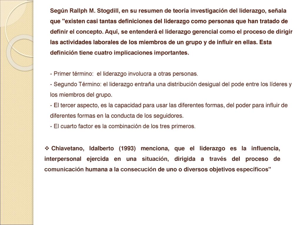 Según Rallph M. Stogdill, en su resumen de teoría investigación del liderazgo, señala que existen casi tantas definiciones del liderazgo como personas que han tratado de definir el concepto. Aquí, se entenderá el liderazgo gerencial como el proceso de dirigir las actividades laborales de los miembros de un grupo y de influir en ellas. Esta definición tiene cuatro implicaciones importantes. - Primer término: el liderazgo involucra a otras personas. - Segundo Término: el liderazgo entraña una distribución desigual del pode entre los líderes y los miembros del grupo. - El tercer aspecto, es la capacidad para usar las diferentes formas, del poder para influir de diferentes formas en la conducta de los seguidores. - El cuarto factor es la combinación de los tres primeros.