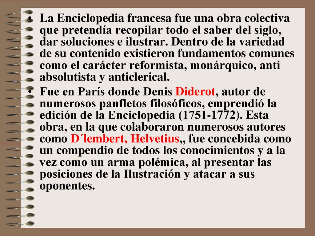 La Enciclopedia francesa fue una obra colectiva que pretendía recopilar todo el saber del siglo, dar soluciones e ilustrar. Dentro de la variedad de su contenido existieron fundamentos comunes como el carácter reformista, monárquico, anti absolutista y anticlerical.