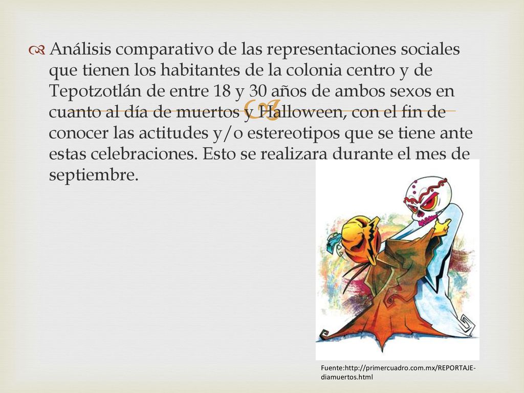 Análisis comparativo de las representaciones sociales que tienen los habitantes de la colonia centro y de Tepotzotlán de entre 18 y 30 años de ambos sexos en cuanto al día de muertos y Halloween, con el fin de conocer las actitudes y/o estereotipos que se tiene ante estas celebraciones. Esto se realizara durante el mes de septiembre.