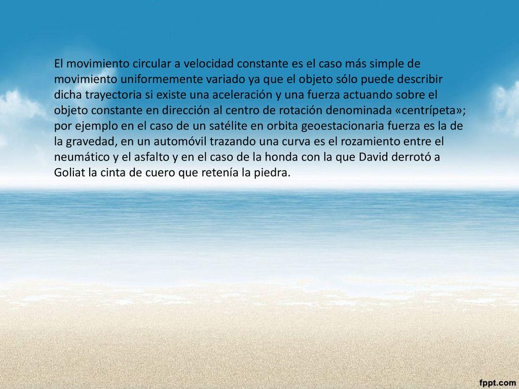 El movimiento circular a velocidad constante es el caso más simple de movimiento uniformemente variado ya que el objeto sólo puede describir dicha trayectoria si existe una aceleración y una fuerza actuando sobre el objeto constante en dirección al centro de rotación denominada «centrípeta»; por ejemplo en el caso de un satélite en orbita geoestacionaria fuerza es la de la gravedad, en un automóvil trazando una curva es el rozamiento entre el neumático y el asfalto y en el caso de la honda con la que David derrotó a Goliat la cinta de cuero que retenía la piedra.