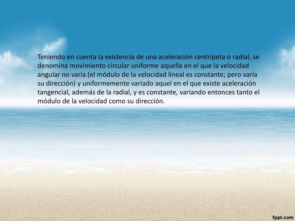 Teniendo en cuenta la existencia de una aceleración centrípeta o radial, se denomina movimiento circular uniforme aquella en el que la velocidad angular no varía (el módulo de la velocidad lineal es constante; pero varía su dirección) y uniformemente variado aquel en el que existe aceleración tangencial, además de la radial, y es constante, variando entonces tanto el módulo de la velocidad como su dirección.