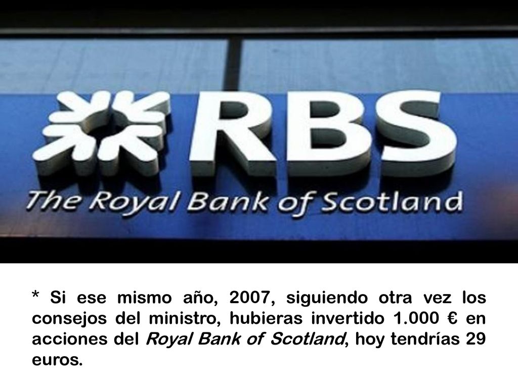 * Si ese mismo año, 2007, siguiendo otra vez los consejos del ministro, hubieras invertido € en acciones del Royal Bank of Scotland, hoy tendrías 29 euros.