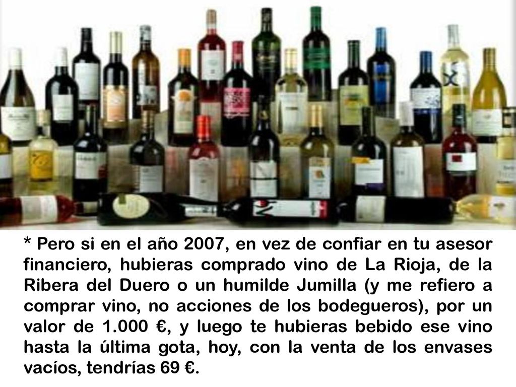 * Pero si en el año 2007, en vez de confiar en tu asesor financiero, hubieras comprado vino de La Rioja, de la Ribera del Duero o un humilde Jumilla (y me refiero a comprar vino, no acciones de los bodegueros), por un valor de €, y luego te hubieras bebido ese vino hasta la última gota, hoy, con la venta de los envases vacíos, tendrías 69 €.