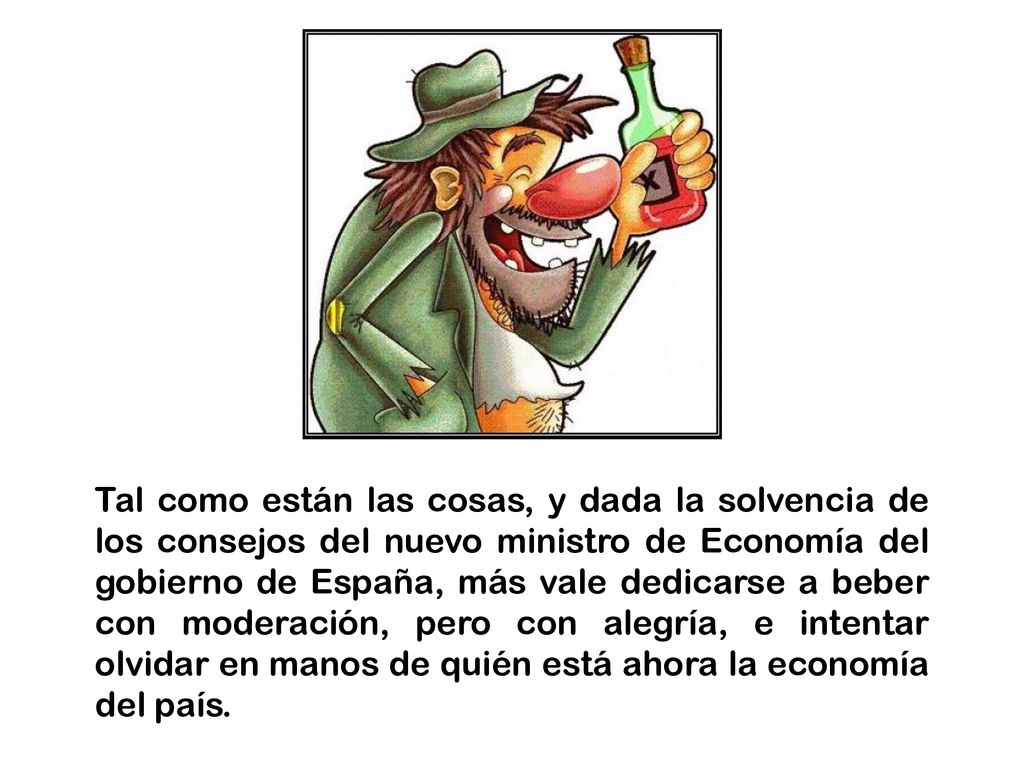 Tal como están las cosas, y dada la solvencia de los consejos del nuevo ministro de Economía del gobierno de España, más vale dedicarse a beber con moderación, pero con alegría, e intentar olvidar en manos de quién está ahora la economía del país.