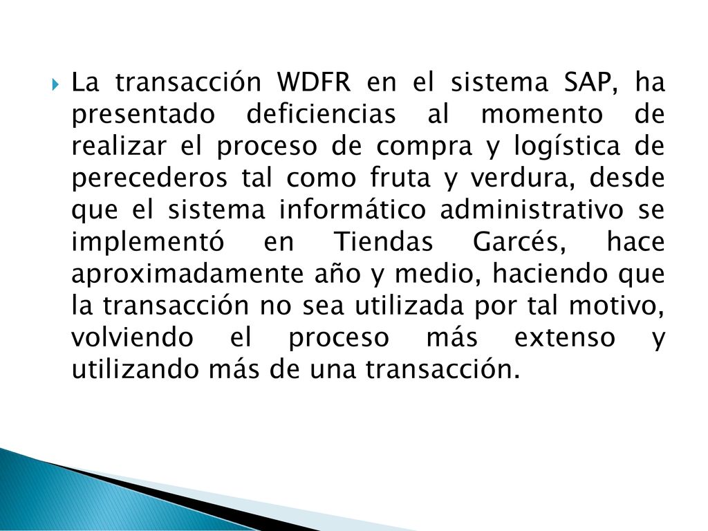 La transacción WDFR en el sistema SAP, ha presentado deficiencias al momento de realizar el proceso de compra y logística de perecederos tal como fruta y verdura, desde que el sistema informático administrativo se implementó en Tiendas Garcés, hace aproximadamente año y medio, haciendo que la transacción no sea utilizada por tal motivo, volviendo el proceso más extenso y utilizando más de una transacción.