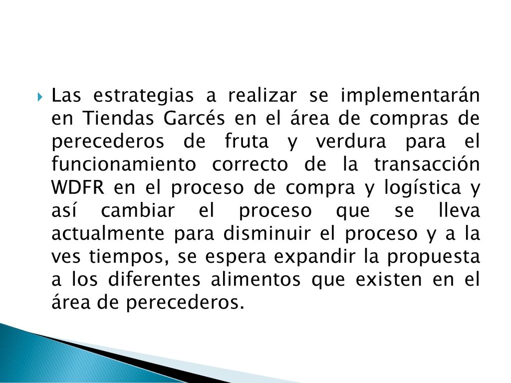 Las estrategias a realizar se implementarán en Tiendas Garcés en el área de compras de perecederos de fruta y verdura para el funcionamiento correcto de la transacción WDFR en el proceso de compra y logística y así cambiar el proceso que se lleva actualmente para disminuir el proceso y a la ves tiempos, se espera expandir la propuesta a los diferentes alimentos que existen en el área de perecederos.