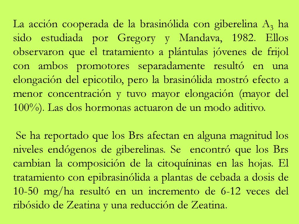 La acción cooperada de la brasinólida con giberelina A3 ha sido estudiada por Gregory y Mandava, Ellos observaron que el tratamiento a plántulas jóvenes de frijol con ambos promotores separadamente resultó en una elongación del epicotilo, pero la brasinólida mostró efecto a menor concentración y tuvo mayor elongación (mayor del 100%). Las dos hormonas actuaron de un modo aditivo.