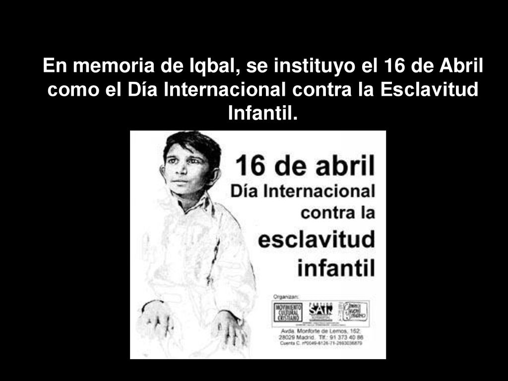 En memoria de Iqbal, se instituyo el 16 de Abril como el Día Internacional contra la Esclavitud Infantil.