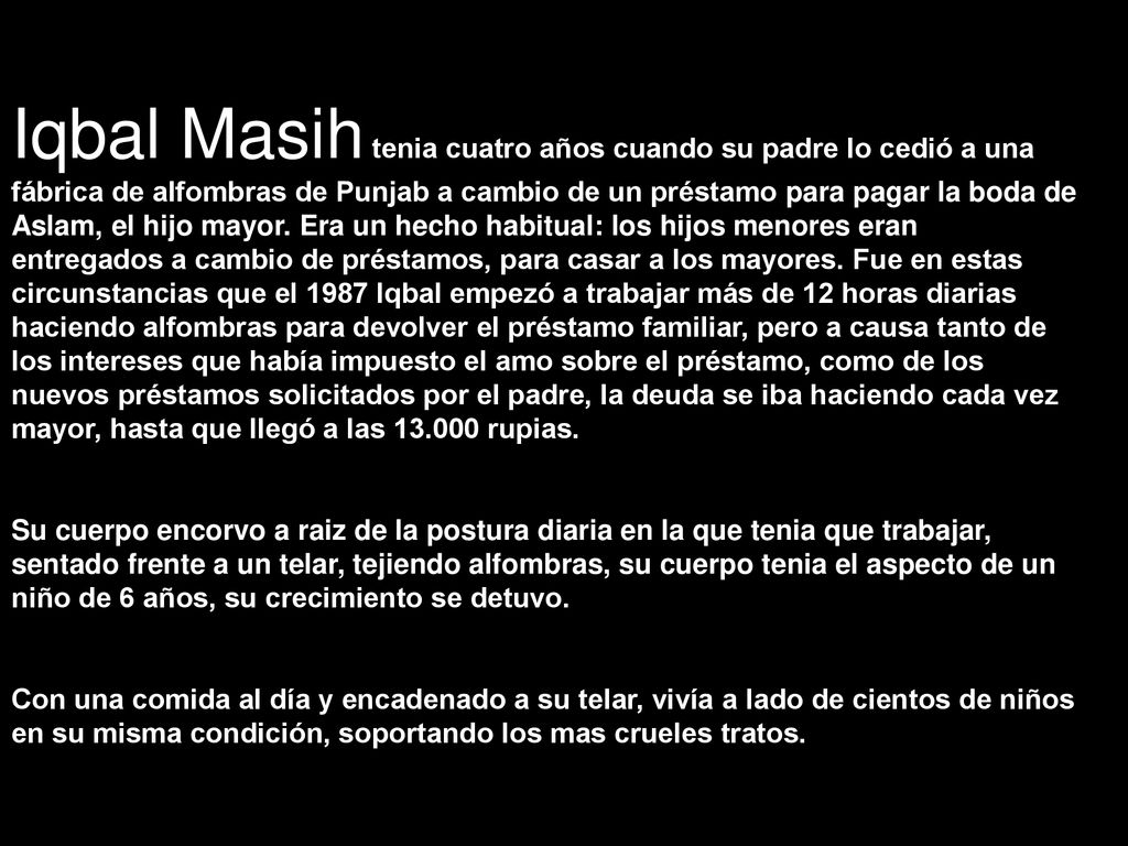 Iqbal Masih tenia cuatro años cuando su padre lo cedió a una fábrica de alfombras de Punjab a cambio de un préstamo para pagar la boda de Aslam, el hijo mayor. Era un hecho habitual: los hijos menores eran entregados a cambio de préstamos, para casar a los mayores. Fue en estas circunstancias que el 1987 Iqbal empezó a trabajar más de 12 horas diarias haciendo alfombras para devolver el préstamo familiar, pero a causa tanto de los intereses que había impuesto el amo sobre el préstamo, como de los nuevos préstamos solicitados por el padre, la deuda se iba haciendo cada vez mayor, hasta que llegó a las rupias.