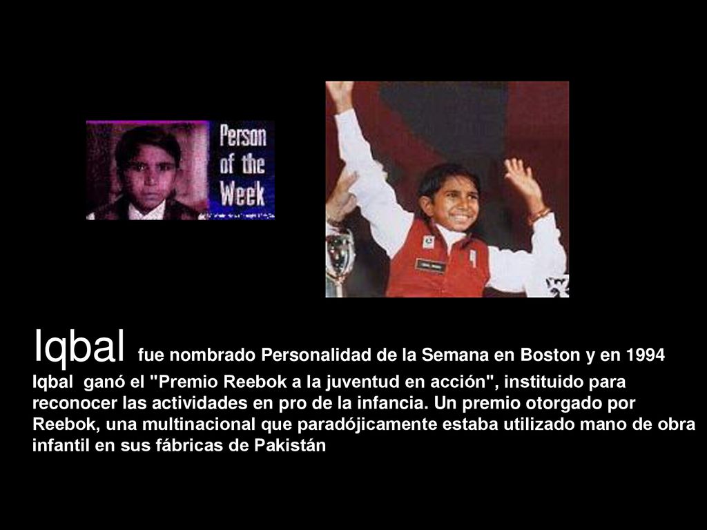 Iqbal fue nombrado Personalidad de la Semana en Boston y en 1994 Iqbal ganó el Premio Reebok a la juventud en acción , instituido para reconocer las actividades en pro de la infancia.