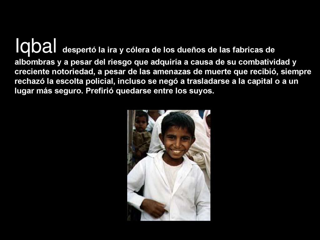 Iqbal despertó la ira y cólera de los dueños de las fabricas de albombras y a pesar del riesgo que adquiría a causa de su combatividad y creciente notoriedad, a pesar de las amenazas de muerte que recibió, siempre rechazó la escolta policial, incluso se negó a trasladarse a la capital o a un lugar más seguro.