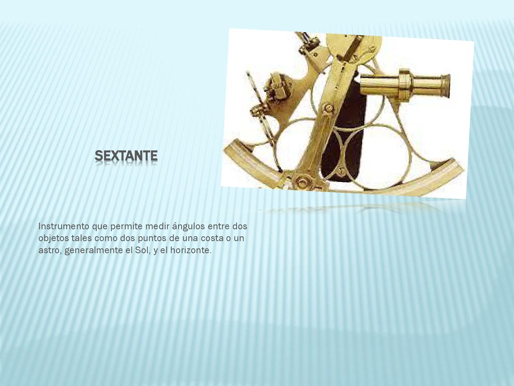 sEXTANTE Instrumento que permite medir ángulos entre dos objetos tales como dos puntos de una costa o un astro, generalmente el Sol, y el horizonte.