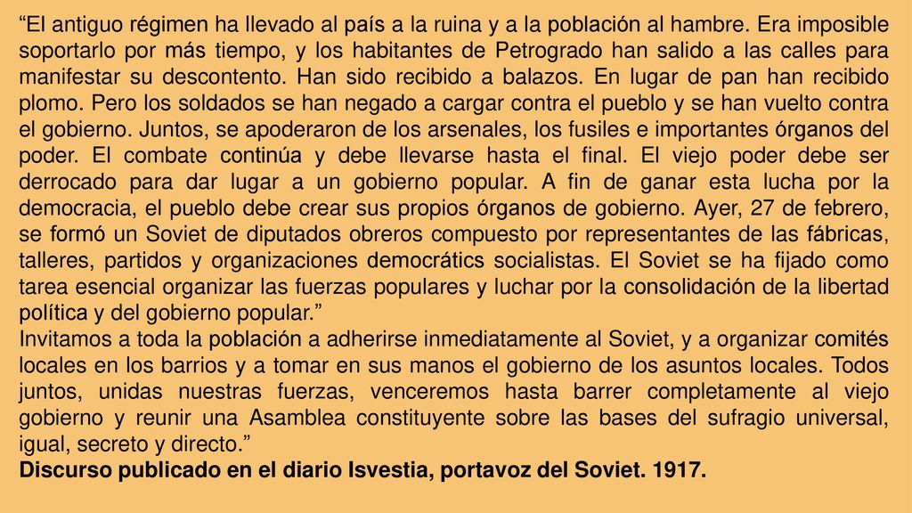 El antiguo régimen ha llevado al país a la ruina y a la población al hambre. Era imposible soportarlo por más tiempo, y los habitantes de Petrogrado han salido a las calles para manifestar su descontento. Han sido recibido a balazos. En lugar de pan han recibido plomo. Pero los soldados se han negado a cargar contra el pueblo y se han vuelto contra el gobierno. Juntos, se apoderaron de los arsenales, los fusiles e importantes órganos del poder. El combate continúa y debe llevarse hasta el final. El viejo poder debe ser derrocado para dar lugar a un gobierno popular. A fin de ganar esta lucha por la democracia, el pueblo debe crear sus propios órganos de gobierno. Ayer, 27 de febrero, se formó un Soviet de diputados obreros compuesto por representantes de las fábricas, talleres, partidos y organizaciones democrátics socialistas. El Soviet se ha fijado como tarea esencial organizar las fuerzas populares y luchar por la consolidación de la libertad política y del gobierno popular.