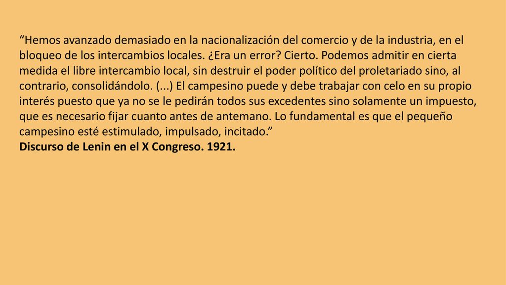 Hemos avanzado demasiado en la nacionalización del comercio y de la industria, en el bloqueo de los intercambios locales. ¿Era un error Cierto. Podemos admitir en cierta medida el libre intercambio local, sin destruir el poder político del proletariado sino, al contrario, consolidándolo. (...) El campesino puede y debe trabajar con celo en su propio interés puesto que ya no se le pedirán todos sus excedentes sino solamente un impuesto, que es necesario fijar cuanto antes de antemano. Lo fundamental es que el pequeño campesino esté estimulado, impulsado, incitado.