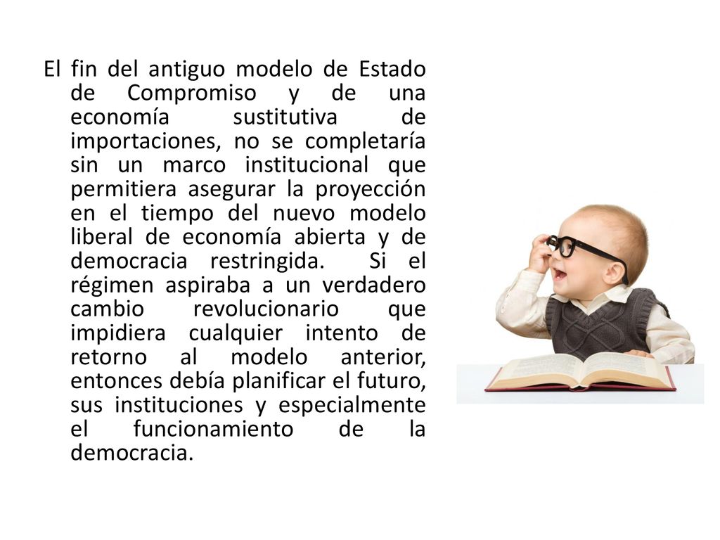 El fin del antiguo modelo de Estado de Compromiso y de una economía sustitutiva de importaciones, no se completaría sin un marco institucional que permitiera asegurar la proyección en el tiempo del nuevo modelo liberal de economía abierta y de democracia restringida.