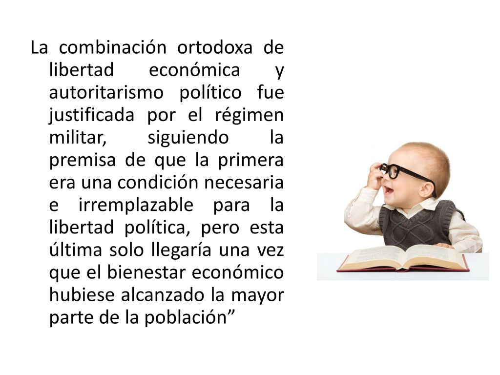 La combinación ortodoxa de libertad económica y autoritarismo político fue justificada por el régimen militar, siguiendo la premisa de que la primera era una condición necesaria e irremplazable para la libertad política, pero esta última solo llegaría una vez que el bienestar económico hubiese alcanzado la mayor parte de la población
