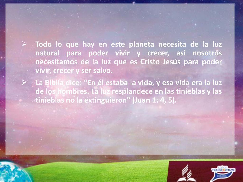 Todo lo que hay en este planeta necesita de la luz natural para poder vivir y crecer, así nosotros necesitamos de la luz que es Cristo Jesús para poder vivir, crecer y ser salvo.