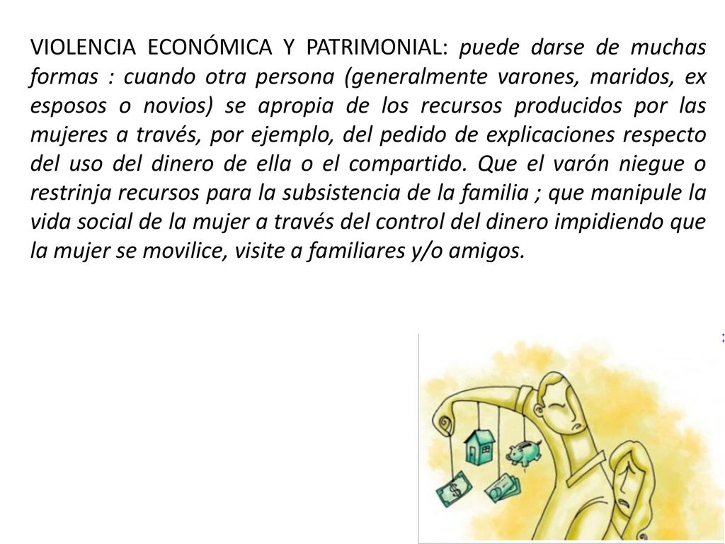 VIOLENCIA ECONÓMICA Y PATRIMONIAL: puede darse de muchas formas : cuando otra persona (generalmente varones, maridos, ex esposos o novios) se apropia de los recursos producidos por las mujeres a través, por ejemplo, del pedido de explicaciones respecto del uso del dinero de ella o el compartido.
