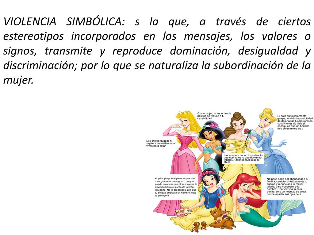 VIOLENCIA SIMBÓLICA: s la que, a través de ciertos estereotipos incorporados en los mensajes, los valores o signos, transmite y reproduce dominación, desigualdad y discriminación; por lo que se naturaliza la subordinación de la mujer.