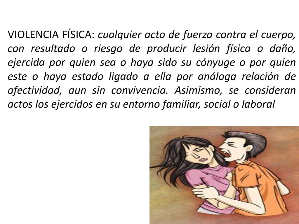 VIOLENCIA FÍSICA: cualquier acto de fuerza contra el cuerpo, con resultado o riesgo de producir lesión física o daño, ejercida por quien sea o haya sido su cónyuge o por quien este o haya estado ligado a ella por análoga relación de afectividad, aun sin convivencia.