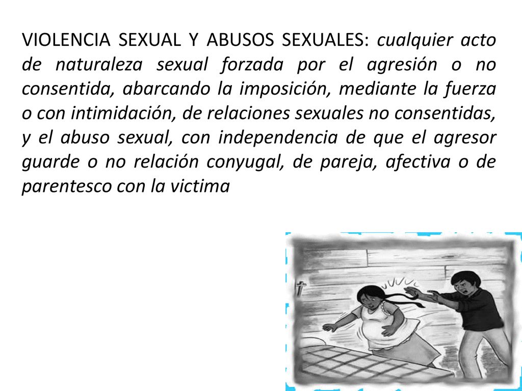 VIOLENCIA SEXUAL Y ABUSOS SEXUALES: cualquier acto de naturaleza sexual forzada por el agresión o no consentida, abarcando la imposición, mediante la fuerza o con intimidación, de relaciones sexuales no consentidas, y el abuso sexual, con independencia de que el agresor guarde o no relación conyugal, de pareja, afectiva o de parentesco con la victima