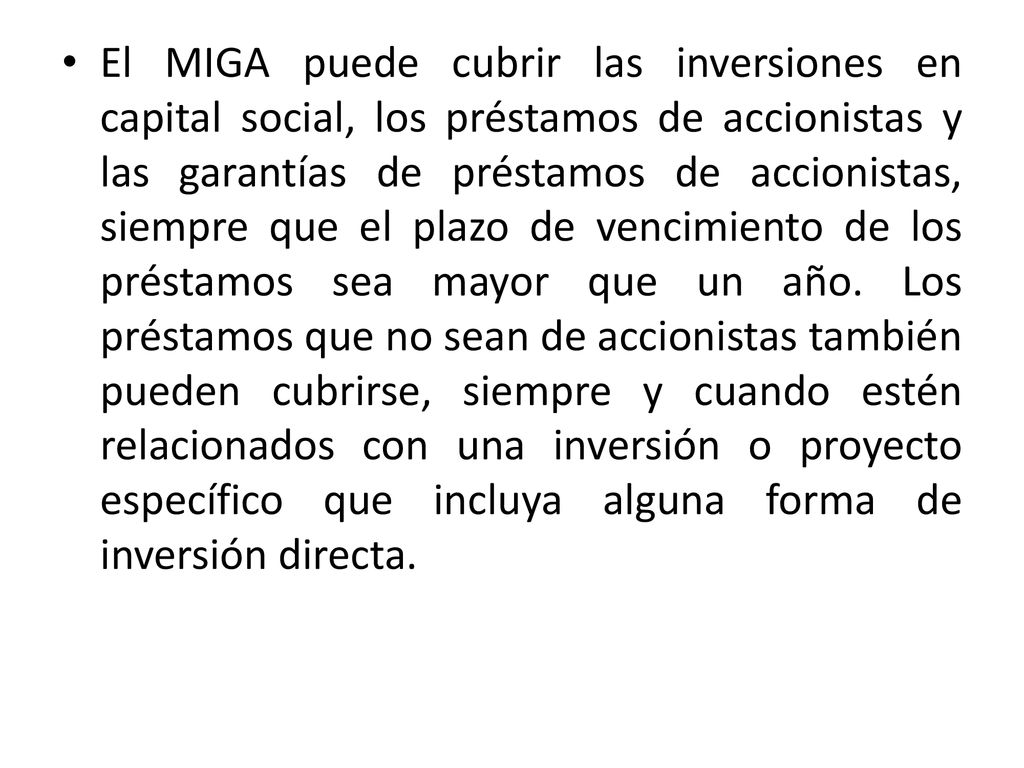 El MIGA puede cubrir las inversiones en capital social, los préstamos de accionistas y las garantías de préstamos de accionistas, siempre que el plazo de vencimiento de los préstamos sea mayor que un año.