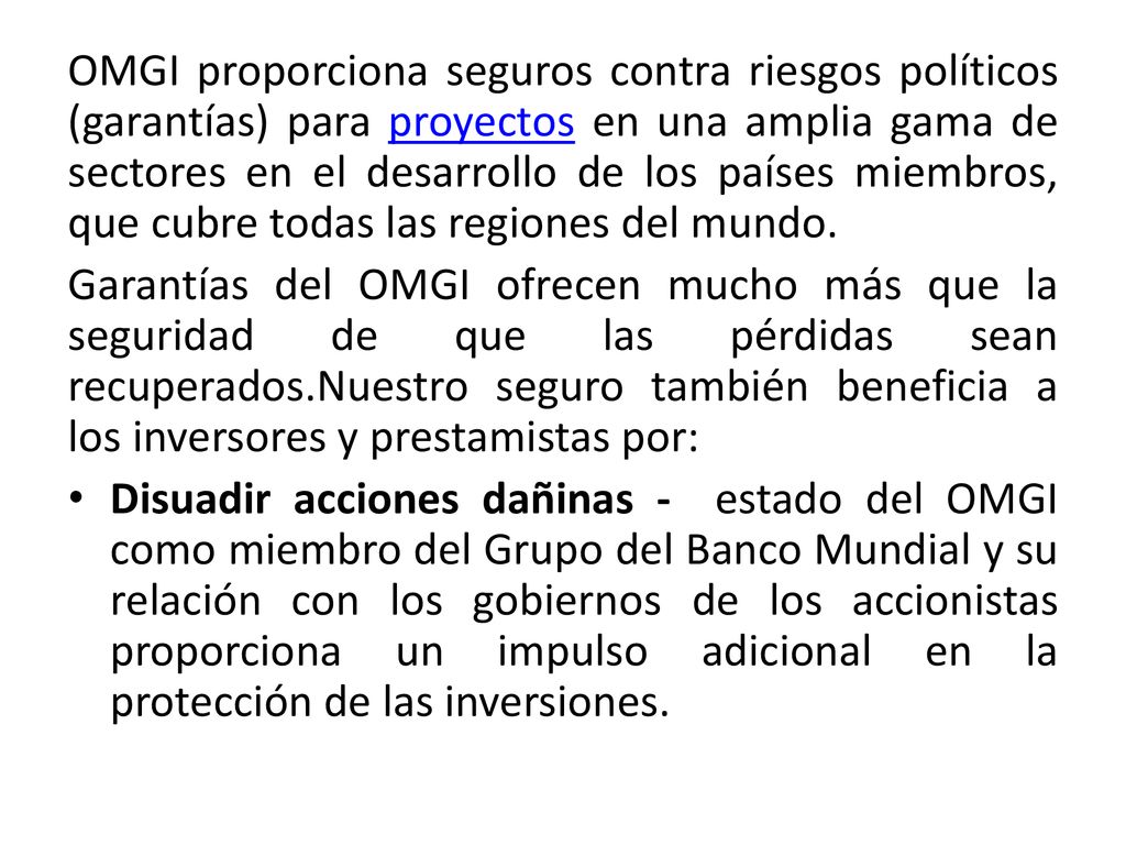 OMGI proporciona seguros contra riesgos políticos (garantías) para proyectos en una amplia gama de sectores en el desarrollo de los países miembros, que cubre todas las regiones del mundo.