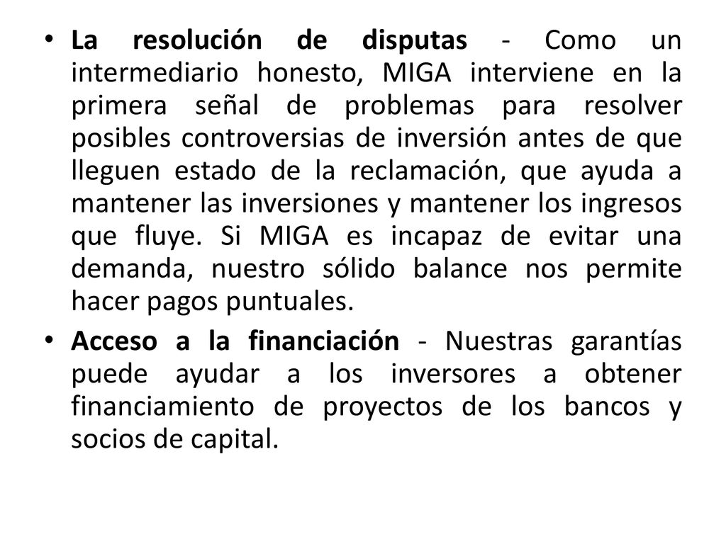 La resolución de disputas - Como un intermediario honesto, MIGA interviene en la primera señal de problemas para resolver posibles controversias de inversión antes de que lleguen estado de la reclamación, que ayuda a mantener las inversiones y mantener los ingresos que fluye. Si MIGA es incapaz de evitar una demanda, nuestro sólido balance nos permite hacer pagos puntuales.