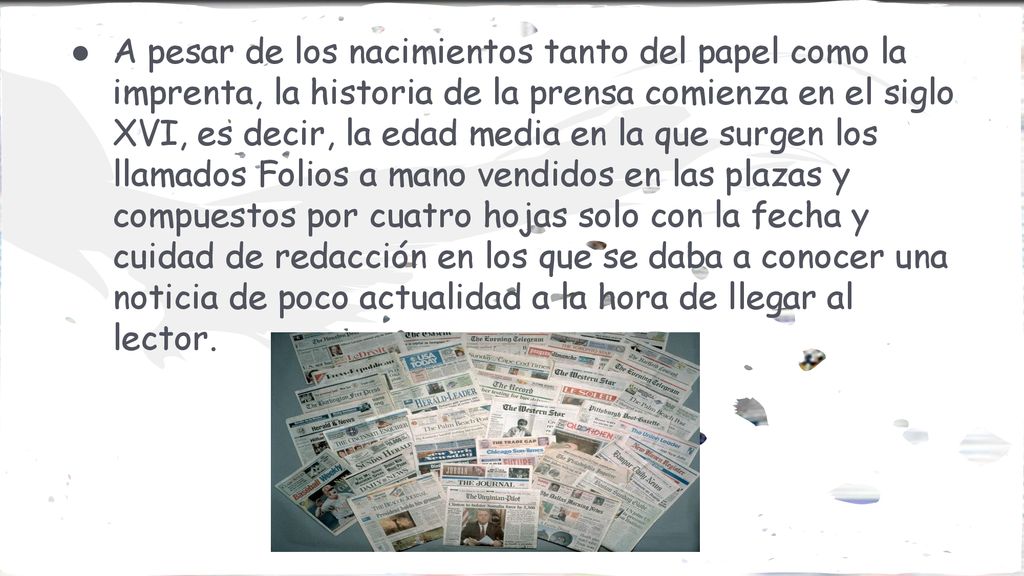 A pesar de los nacimientos tanto del papel como la imprenta, la historia de la prensa comienza en el siglo XVI, es decir, la edad media en la que surgen los llamados Folios a mano vendidos en las plazas y compuestos por cuatro hojas solo con la fecha y cuidad de redacción en los que se daba a conocer una noticia de poco actualidad a la hora de llegar al lector.